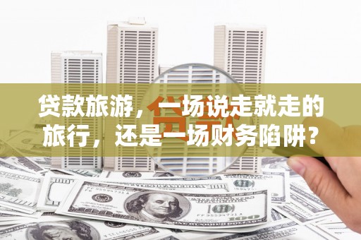 丽水贷款旅游，一场说走就走的旅行，还是一场财务陷阱？
