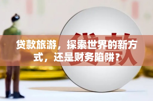 丽水贷款旅游，探索世界的新方式，还是财务陷阱？
