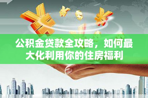丽水公积金贷款全攻略，如何最大化利用你的住房福利
