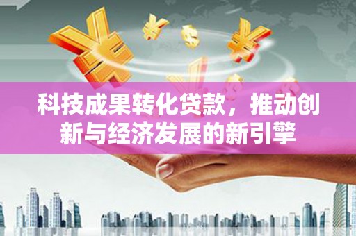 丽水科技成果转化贷款，推动创新与经济发展的新引擎
